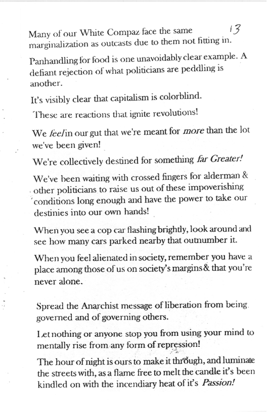 Many of our White Compaz face the same 54 marginalization as outcasts due  them not fiting in  Panhandling for food is one unavoidably clear example. A defiant rejection of what politicians are peddling is another.  1t’s visibly clear that capitalism is colorblind. “These are reactions that ignite revolutions!  We feelin our gut that we’re meant for more than the lot we’ve been given!  We’re collectively destined for something far Greater!  We’ve been waiting with crossed fingers for alderman & other politicians to raise us out of these impoverishing “conditions long enough and have the power to take our  destinies into our own hands!  When you see a cop car flashing brightly, look around and see how many cars parked nearby that outnumber it.  When you feel alienated in society, remember you have a place among those of us on society’s margins& that you’re never alone.  Spread the Anarchist message of liberation from being governed and of governing others.  Letnothing or anyone stop you from using your mind to mentally rise from any form of repression!  The hour of night is ours to make it thr6ugh, and luminate the streets with, as a flame free to melt the candle it’s been kindled on with the incendiary heat of it’s Passion! 